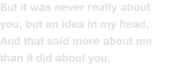 But it was never really about you, but an idea in my head. And that said more about me than it did about you.